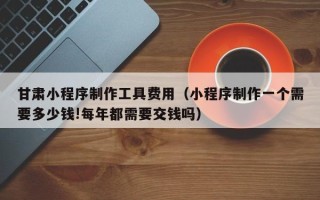 莱阳甘肃小程序制作工具费用（小程序制作一个需要多少钱!每年都需要交钱吗）
