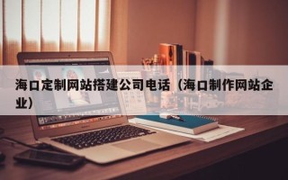 莱阳海口定制网站搭建公司电话（海口制作网站企业）
