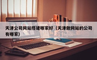 莱阳天津公司网站搭建哪家好（天津做网站的公司有哪家）